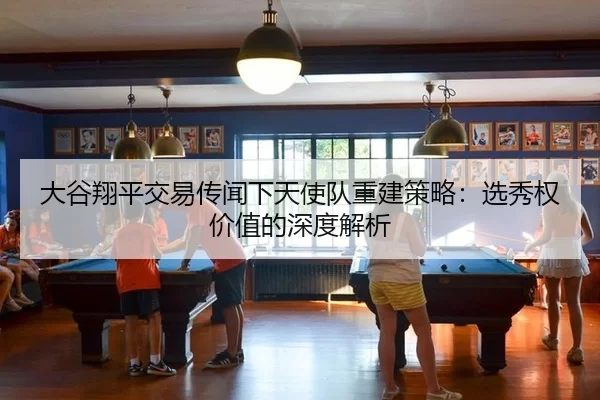 大谷翔平交易传闻下天使队重建策略：选秀权价值的深度解析